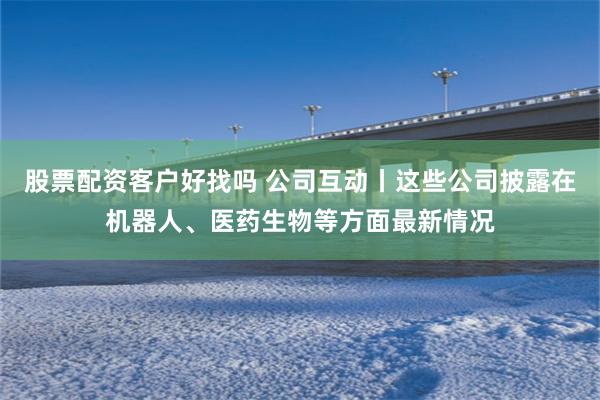 股票配资客户好找吗 公司互动丨这些公司披露在机器人、医药生物等方面最新情况