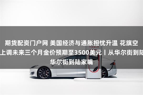 期货配资门户网 美国经济与通胀担忧升温 花旗空翻多 上调未来三个月金价预期至3500美元丨从华尔街到陆家嘴