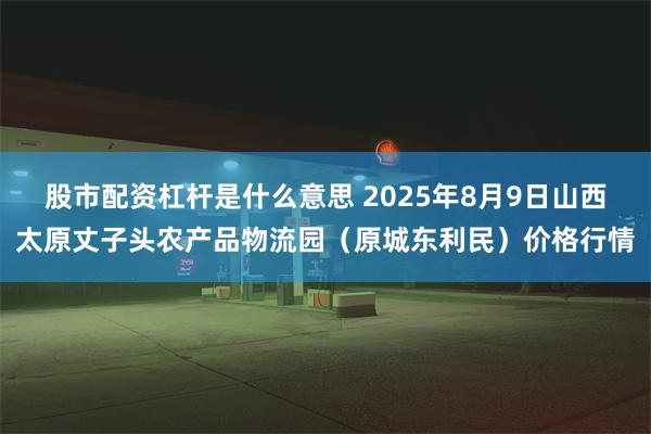 股市配资杠杆是什么意思 2025年8月9日山西太原丈子头农产品物流园（原城东利民）价格行情
