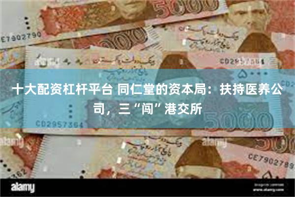 十大配资杠杆平台 同仁堂的资本局：扶持医养公司，三“闯”港交所