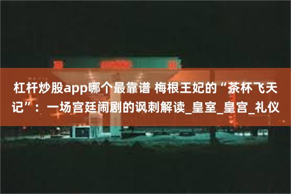 杠杆炒股app哪个最靠谱 梅根王妃的“茶杯飞天记”：一场宫廷闹剧的讽刺解读_皇室_皇宫_礼仪