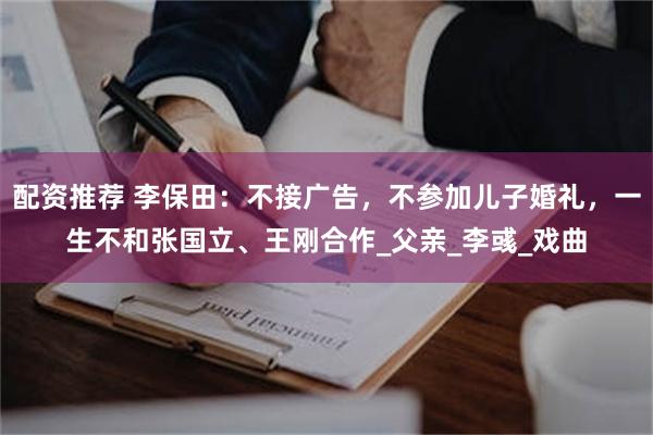 配资推荐 李保田：不接广告，不参加儿子婚礼，一生不和张国立、王刚合作_父亲_李彧_戏曲