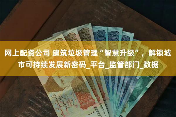 网上配资公司 建筑垃圾管理“智慧升级”，解锁城市可持续发展新密码_平台_监管部门_数据