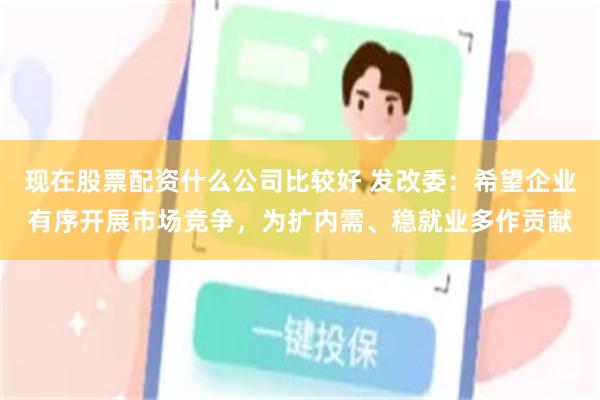 现在股票配资什么公司比较好 发改委：希望企业有序开展市场竞争，为扩内需、稳就业多作贡献