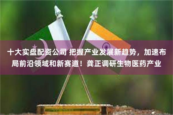 十大实盘配资公司 把握产业发展新趋势，加速布局前沿领域和新赛道！龚正调研生物医药产业