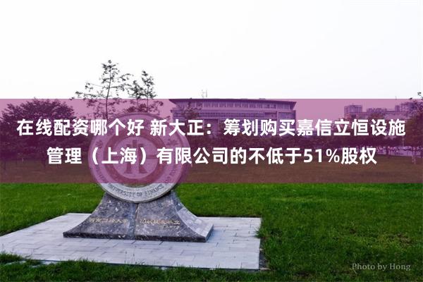 在线配资哪个好 新大正：筹划购买嘉信立恒设施管理（上海）有限公司的不低于51%股权