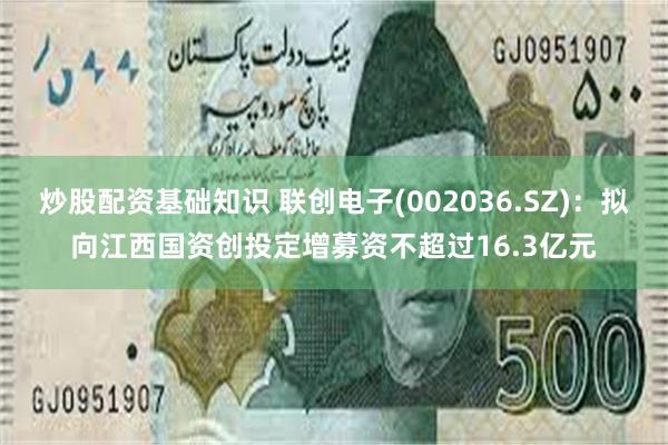 炒股配资基础知识 联创电子(002036.SZ)：拟向江西国资创投定增募资不超过16.3亿元