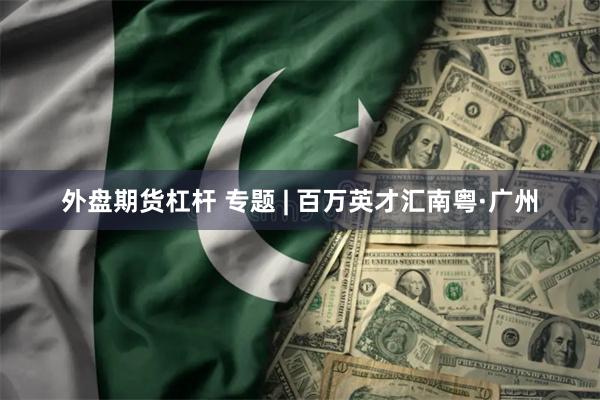 外盘期货杠杆 专题 | 百万英才汇南粤·广州