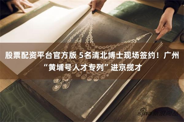 股票配资平台官方版 5名清北博士现场签约！广州“黄埔号人才专列”进京揽才