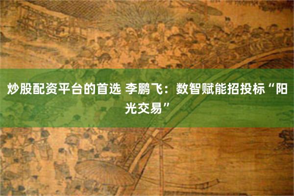 炒股配资平台的首选 李鹏飞：数智赋能招投标“阳光交易”