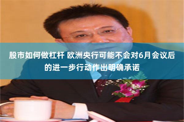 股市如何做杠杆 欧洲央行可能不会对6月会议后的进一步行动作出明确承诺