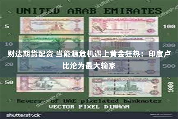 财达期货配资 当能源危机遇上黄金狂热：印度卢比沦为最大输家