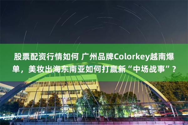 股票配资行情如何 广州品牌Colorkey越南爆单，美妆出海东南亚如何打赢新“中场战事”？