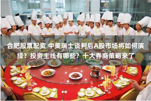 合肥股票配资 中美瑞士谈判后A股市场将如何演绎？投资主线有哪些？十大券商策略来了