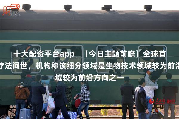 十大配资平台app   【今日主题前瞻】全球首款该细分疗法问世，机构称该细分领域是生物技术领域较为前沿方向之一