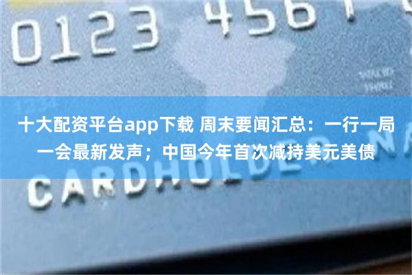 十大配资平台app下载 周末要闻汇总：一行一局一会最新发声；中国今年首次减持美元美债