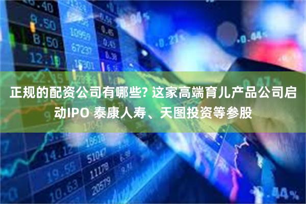 正规的配资公司有哪些? 这家高端育儿产品公司启动IPO 泰康人寿、天图投资等参股