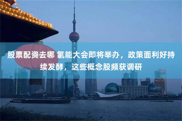股票配资去哪 氢能大会即将举办，政策面利好持续发酵，这些概念股频获调研