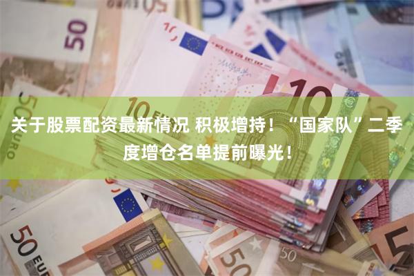 关于股票配资最新情况 积极增持！“国家队”二季度增仓名单提前曝光！