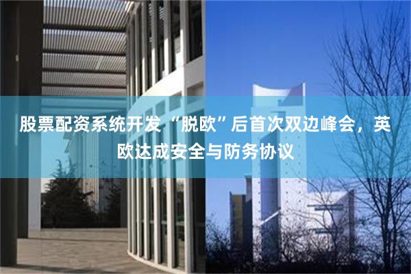股票配资系统开发 “脱欧”后首次双边峰会，英欧达成安全与防务协议
