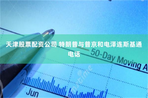 天津股票配资公司 特朗普与普京和电泽连斯基通电话