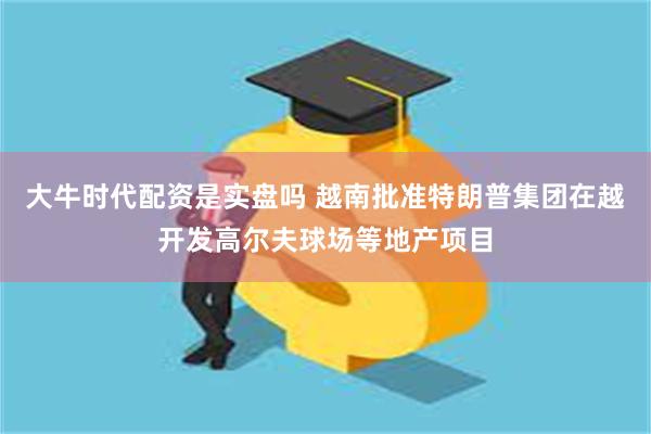 大牛时代配资是实盘吗 越南批准特朗普集团在越开发高尔夫球场等地产项目