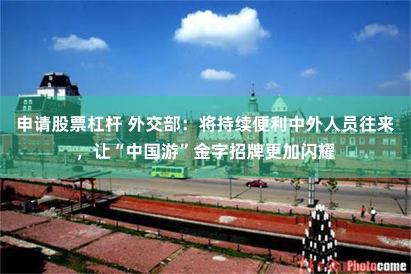 申请股票杠杆 外交部：将持续便利中外人员往来，让“中国游”金字招牌更加闪耀