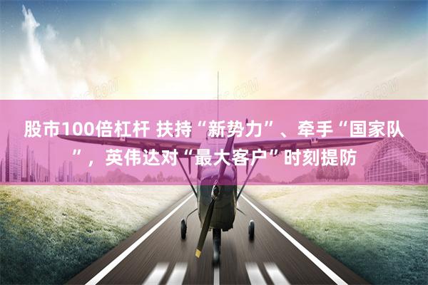 股市100倍杠杆 扶持“新势力”、牵手“国家队”，英伟达对“最大客户”时刻提防