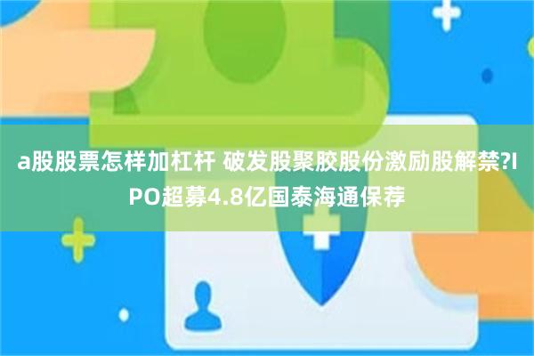 a股股票怎样加杠杆 破发股聚胶股份激励股解禁?IPO超募4.8亿国泰海通保荐