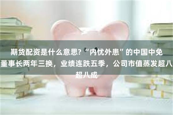 期货配资是什么意思? “内忧外患”的中国中免：董事长两年三换，业绩连跌五季，公司市值蒸发超八成