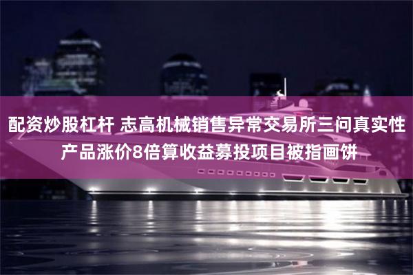 配资炒股杠杆 志高机械销售异常交易所三问真实性 产品涨价8倍算收益募投项目被指画饼