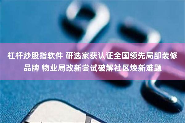 杠杆炒股指软件 研选家获认证全国领先局部装修品牌 物业局改新尝试破解社区焕新难题