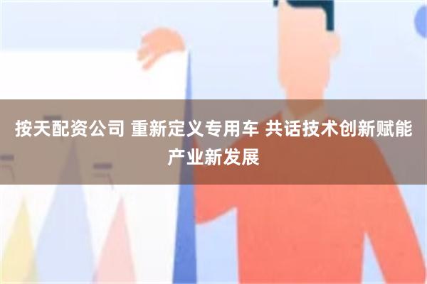 按天配资公司 重新定义专用车 共话技术创新赋能产业新发展