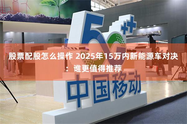 股票配股怎么操作 2025年15万内新能源车对决：谁更值得推荐