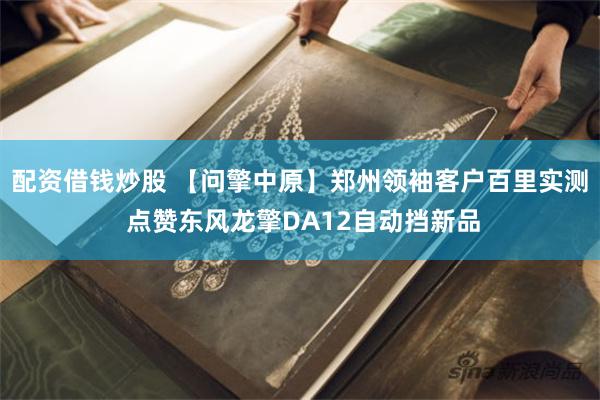 配资借钱炒股 【问擎中原】郑州领袖客户百里实测 点赞东风龙擎DA12自动挡新品