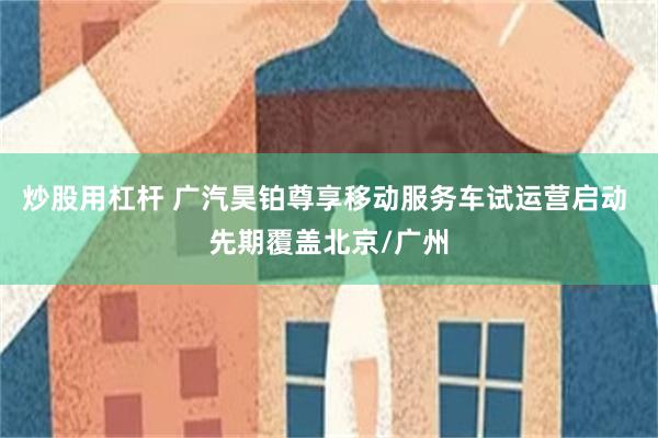 炒股用杠杆 广汽昊铂尊享移动服务车试运营启动 先期覆盖北京/广州