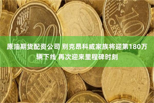 原油期货配资公司 别克昂科威家族将迎第180万辆下线 再次迎来里程碑时刻