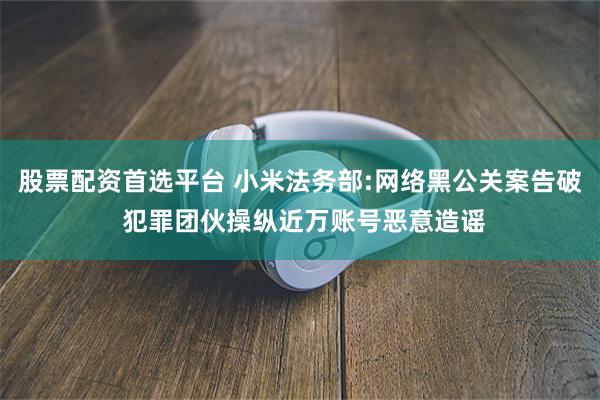 股票配资首选平台 小米法务部:网络黑公关案告破 犯罪团伙操纵近万账号恶意造谣