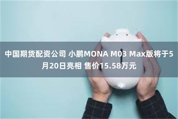 中国期货配资公司 小鹏MONA M03 Max版将于5月20日亮相 售价15.58万元