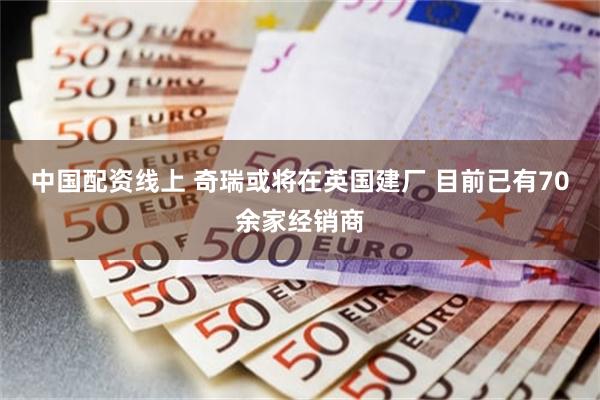 中国配资线上 奇瑞或将在英国建厂 目前已有70余家经销商