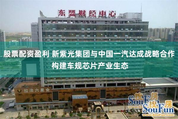 股票配资盈利 新紫光集团与中国一汽达成战略合作 构建车规芯片产业生态