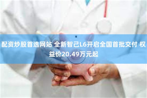 配资炒股首选网站 全新智己L6开启全国首批交付 权益价20.49万元起