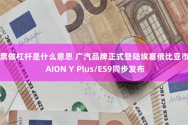 股票做杠杆是什么意思 广汽品牌正式登陆埃塞俄比亚市场 AION Y Plus/ES9同步发布