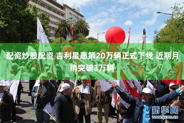 配资炒股配资 吉利星愿第20万辆正式下线 近期月销突破3万辆