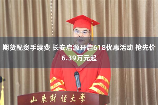 期货配资手续费 长安启源开启618优惠活动 抢先价6.39万元起