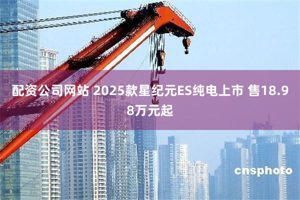 配资公司网站 2025款星纪元ES纯电上市 售18.98万元起