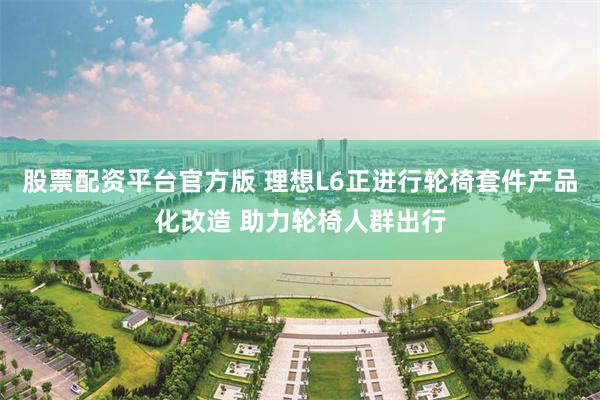 股票配资平台官方版 理想L6正进行轮椅套件产品化改造 助力轮椅人群出行