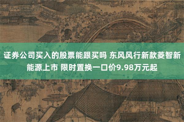 证券公司买入的股票能跟买吗 东风风行新款菱智新能源上市 限时置换一口价9.98万元起
