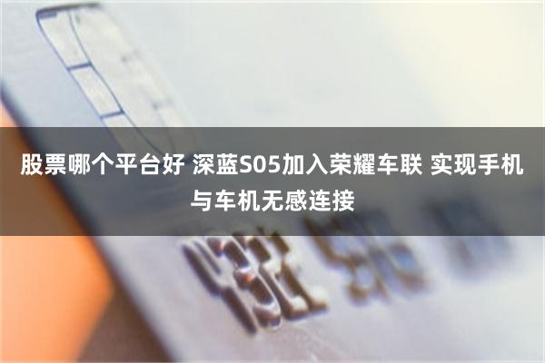 股票哪个平台好 深蓝S05加入荣耀车联 实现手机与车机无感连接