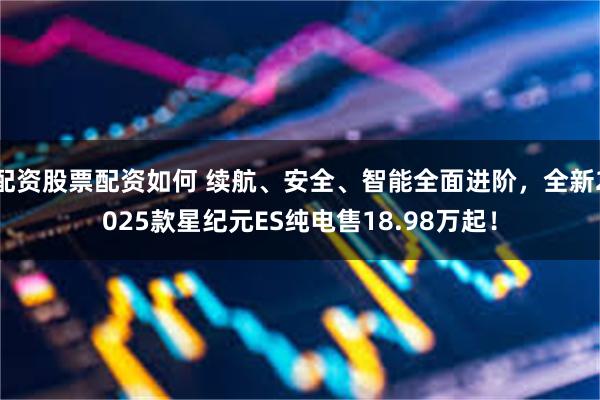 配资股票配资如何 续航、安全、智能全面进阶，全新2025款星纪元ES纯电售18.98万起！